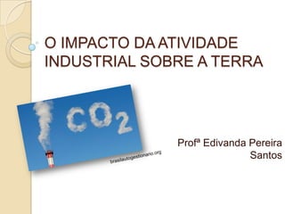 O IMPACTO DA ATIVIDADE
INDUSTRIAL SOBRE A TERRA




              Profª Edivanda Pereira
                             Santos
 