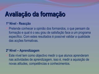 1º Nível - Reacção Pretende conhecer a opinião dos formandos, o que pensam da formação e qual é o seu grau de satisfação face a um programa específico. Com estes resultados é possível validar a qualidade das acções formativas.  2º Nível – Aprendizagem Este nível tem como objectivo medir o que alunos aprenderam nas actividades de aprendizagem, isso é, medir a aquisição de novas atitudes, competências e conhecimentos.  Avaliação da formação 