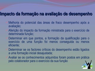 Impacto da formação na avaliação de desempenho Melhoria do potencial das áreas de fraco desempenho após a avaliação; Aferição do impacto da formação ministrada para o exercício de determinada função; Determinar em que pontos, a formação da qualificação para o exercício de uma função foi menos conseguida ou menos eficiente; Determinar se os factores críticos do desempenho estão ligados a uma formação inicial desajustada; Avaliar se os conhecimentos adquiridos foram postos em prática pelo colaborador para o exercício da sua função 