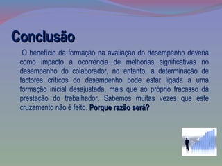 Conclusão O benefício da formação na avaliação do desempenho deveria como impacto a ocorrência de melhorias significativas no desempenho do colaborador, no entanto, a determinação de factores críticos do desempenho pode estar ligada a uma formação inicial desajustada, mais que ao próprio fracasso da prestação do trabalhador. Sabemos muitas vezes que este cruzamento não é feito.  Porque razão será? 