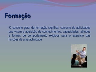 Formação O conceito geral de formação significa, conjunto de actividades que visam a aquisição de conhecimentos, capacidades, atitudes e formas de comportamento exigidos para o exercício das funções de uma actividade 