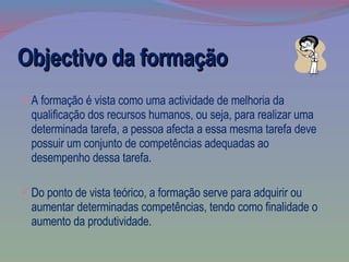 Objectivo da formação A formação é vista como uma actividade de melhoria da qualificação dos recursos humanos, ou seja, para realizar uma determinada tarefa, a pessoa afecta a essa mesma tarefa deve possuir um conjunto de competências adequadas ao desempenho dessa tarefa.  Do ponto de vista teórico, a formação serve para adquirir ou aumentar determinadas competências, tendo como finalidade o aumento da produtividade. 