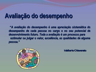 Avaliação do desempenho “ A avaliação do desempenho é uma apreciação sistemática do desempenho de cada pessoa no cargo e no seu potencial de desenvolvimento futuro. Toda a avaliação é um processo para  estimular ou julgar o valor, excelência, as qualidades de alguma pessoa.”   Idalberto Chiavenato  