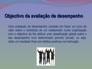 Objectivo da avaliação de desempenho Uma avaliação de desempenho consiste em fazer um juízo de valor sobre o contributo de um colaborador numa organização com o objectivo de lhe atribuir uma classificação global sobre o seu desempenho num determinado período (anual), ou seja, obter um resultado final com efeitos positivos na motivação. 