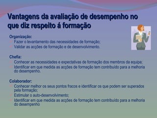 Vantagens da avaliação de desempenho no que diz respeito á formação Organização: Fazer o levantamento das necessidades de formação; Validar as acções de formação e de desenvolvimento. Chefia: Conhecer as necessidades e expectativas de formação dos membros da equipa; Identificar em que medida as acções de formação tem contribuído para a melhoria do desempenho. Colaborador: Conhecer melhor os seus pontos fracos e identificar os que podem ser superados pela formação;  Estimular o auto-desenvolvimento; Identificar em que medida as acções de formação tem contribuído para a melhoria do desempenho 