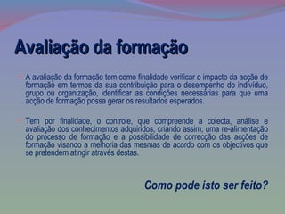 Avaliação da formação A avaliação da formação tem como finalidade verificar o impacto da acção de formação em termos da sua contribuição para o desempenho do indivíduo, grupo ou organização, identificar as condições necessárias para que uma acção de formação possa gerar os resultados esperados. Tem por finalidade, o controle, que compreende a colecta, análise e avaliação dos conhecimentos adquiridos, criando assim, uma re-alimentação do processo de formação e a possibilidade de correcção das acções de formação visando a melhoria das mesmas de acordo com os objectivos que se pretendem atingir através destas.  Como pode isto ser feito? 