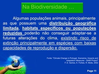 Na Biodiversidade …

      Algumas populações animais, principalmente
as que possuem uma distribuição geográfica
limitada, habitats específicos ou populações
reduzidas poderão não conseguir adaptar-se a
futuras alterações do clima, existindo risco de
extinção principalmente em espécies com baixas
capacidades de reprodução e dispersão.

                        Fonte: "Climate Change in Portugal. Scenarios, Impacts and
                                              Adaptation Measures - SIAM Project"
                                            F. D. Santos, K. Forbes, R. Moita, 2002


                 Free Powerpoint Templates
                                                                      Page 11
 