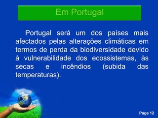 Em Portugal

   Portugal será um dos países mais
afectados pelas alterações climáticas em
termos de perda da biodiversidade devido
à vulnerabilidade dos ecossistemas, às
secas    e     incêndios  (subida     das
temperaturas).



             Free Powerpoint Templates
                                         Page 12
 