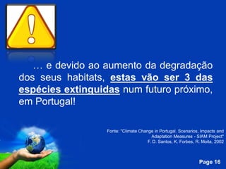 … e devido ao aumento da degradação
dos seus habitats, estas vão ser 3 das
espécies extinguidas num futuro próximo,
em Portugal!

                    Fonte: "Climate Change in Portugal. Scenarios, Impacts and
                                          Adaptation Measures - SIAM Project"
                                        F. D. Santos, K. Forbes, R. Moita, 2002


             Free Powerpoint Templates
                                                                  Page 16
 