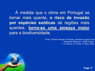 À medida que o clima em Portugal se
tornar mais quente, o risco de invasão
por espécies exóticas de regiões mais
quentes, torna-se uma ameaça maior
para a biodiversidade.
                   Fonte: "Climate Change in Portugal. Scenarios, Impacts and
                                         Adaptation Measures - SIAM Project"
                                       F. D. Santos, K. Forbes, R. Moita, 2002




            Free Powerpoint Templates
                                                                 Page 17
 