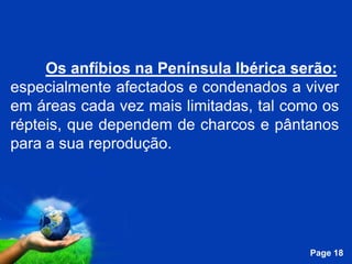 Os anfíbios na Península Ibérica serão:
especialmente afectados e condenados a viver
em áreas cada vez mais limitadas, tal como os
répteis, que dependem de charcos e pântanos
para a sua reprodução.




                Free Powerpoint Templates
                                            Page 18
 
