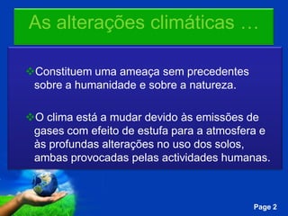 As alterações climáticas …

Constituem uma ameaça sem precedentes
 sobre a humanidade e sobre a natureza.

O clima está a mudar devido às emissões de
 gases com efeito de estufa para a atmosfera e
 às profundas alterações no uso dos solos,
 ambas provocadas pelas actividades humanas.


               Free Powerpoint Templates
                                           Page 2
 