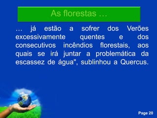 As florestas …
… já estão a sofrer dos Verões
excessivamente     quentes     e   dos
consecutivos incêndios florestais, aos
quais se irá juntar a problemática da
escassez de água", sublinhou a Quercus.




            Free Powerpoint Templates
                                        Page 20
 