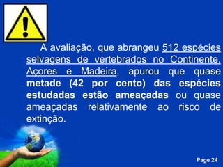 A avaliação, que abrangeu 512 espécies
selvagens de vertebrados no Continente,
Açores e Madeira, apurou que quase
metade (42 por cento) das espécies
estudadas estão ameaçadas ou quase
ameaçadas relativamente ao risco de
extinção.


            Free Powerpoint Templates
                                        Page 24
 
