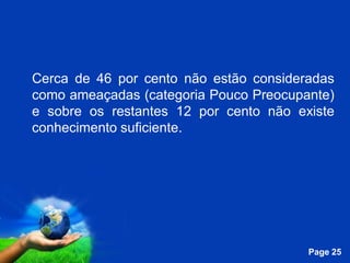 Cerca de 46 por cento não estão consideradas
como ameaçadas (categoria Pouco Preocupante)
e sobre os restantes 12 por cento não existe
conhecimento suficiente.




              Free Powerpoint Templates
                                          Page 25
 