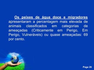 Os peixes de água doce e migradores
apresentaram a percentagem mais elevada de
animais classificados em categorias de
ameaçadas (Criticamente em Perigo, Em
Perigo, Vulneráveis) ou quase ameaçadas: 69
por cento.




              Free Powerpoint Templates
                                          Page 26
 