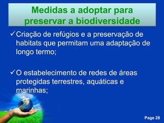 Medidas a adoptar para
    preservar a biodiversidade
Criação de refúgios e a preservação de
 habitats que permitam uma adaptação de
 longo termo;

O estabelecimento de redes de áreas
 protegidas terrestres, aquáticas e
 marinhas;


              Free Powerpoint Templates
                                          Page 28
 