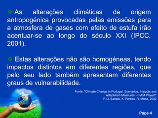  As    alterações   climáticas  de    origem
antropogénica provocadas pelas emissões para
a atmosfera de gases com efeito de estufa irão
acentuar-se ao longo do século XXI (IPCC,
2001).

 Estas alterações não são homogéneas, tendo
impactos distintos em diferentes regiões, que
pelo seu lado também apresentam diferentes
graus de vulnerabilidade.
                       Fonte: "Climate Change in Portugal. Scenarios, Impacts and
                                             Adaptation Measures - SIAM Project"
                                           F. D. Santos, K. Forbes, R. Moita, 2002


                Free Powerpoint Templates
                                                                     Page 4
 