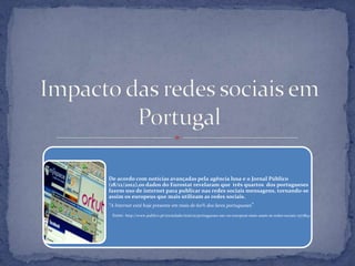 De acordo com notícias avançadas pela agência lusa e o Jornal Público
(18/12/2012),os dados do Eurostat revelaram que três quartos dos portugueses
fazem uso de internet para publicar nas redes sociais mensagens, tornando-se
assim os europeus que mais utilizam as redes sociais.
"A Internet está hoje presente em mais de 60% dos lares portugueses"
fonte: http://www.publico.pt/sociedade/noticia/portugueses-sao-os-europeus-mais-usam-as-redes-sociais-1577842
 