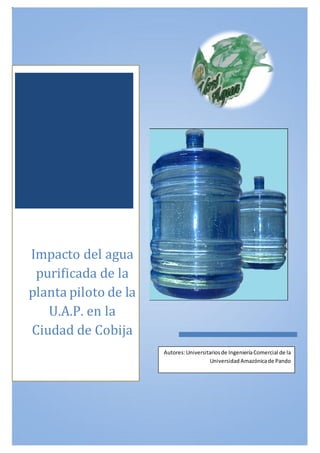 Impacto del agua
purificada de la
planta piloto de la
U.A.P. en la
Ciudad de Cobija
Autores:Universitariosde IngenieríaComercial de la
Universidad Amazónicade Pando
 