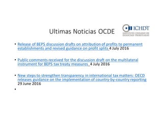 Ultimas	
  Noticias	
  OCDE
• Release	
  of	
  BEPS	
  discussion	
  drafts	
  on	
  attribution	
  of	
  profits	
  to	
  permanent	
  
establishments	
  and	
  revised	
  guidance	
  on	
  profit	
  splits 4	
  July 2016
• Public comments	
  received	
  for	
  the	
  discussion	
  draft	
  on	
  the	
  multilateral	
  
instrument	
  for	
  BEPS	
  tax	
  treaty	
  measures 4	
  July 2016
• New	
  steps	
  to	
  strengthen	
  transparency	
  in	
  international	
  tax	
  matters:	
  OECD	
  
releases	
  guidance	
  on	
  the	
  implementation	
  of	
  country-­‐by-­‐country	
  reporting
29	
  June	
  2016
•
 