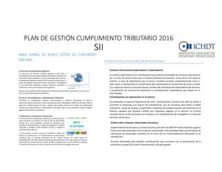 PLAN	
  DE	
  GESTIÓN	
  CUMPLIMIENTO	
  TRIBUTARIO	
  2016	
  
SII
13
normativa tributaria, o bien, errores severos de interpretación y en algunos casos conductas
negligentes.
Declaraciones juradas y formulario 22 de impuesto a la renta.
Se intensificarán las acciones preventivas para la presentación de Declaraciones Juradas y
Formulario 22 de Impuestos Anuales a la Renta. En este caso, se puede mencionar a modo de
ejemplo:
Disposición de acciones preventivas para informar a los contribuyentes los errores
comunes que usualmente afectan sus declaraciones y a terceros con el objetivo que le
den solución.
La utilización de un formulario de renta en pantalla adaptable a las características
tributarias del contribuyente, de modo que no cometa errores en la utilización de
códigos.
ESTRATEGIA EN LA FISCALIZACIÓN INTERNACIONAL
Comercio internacional (exportadores / importadores).
El control y seguimiento a los contribuyentes que realicen actividades de comercio internacional
son un foco de interés tanto para el Servicio Nacional de Aduanas, como para el SII. Dado lo
anterior, el plan de tratamiento para el sector considera acciones complementarias entre sí,
tales como: la actitud hacia el cumplimiento del contribuyente en la selección de casos a revisar
y su respectivo alcance; la caracterización y análisis de contribuyentes exportadores de servicios;
y la aplicación de acciones de tratamiento a contribuyentes importadores que operan en la
informalidad.
Contribuyentes con operaciones en el exterior.
Considerando la especial importancia de estos contribuyentes, durante este año los temas a
controlar se relacionan con precios de transferencia, uso de convenios para evitar la doble
tributación, rentas de artistas y deportistas, utilización de establecimientos permanentes en el
exterior, aquellos que declaran créditos por impuestos pagados en el exterior, la correcta
inclusión de las rentas de bienes en el exterior y la contabilización de intangibles en el área de
servicios, entre otros.
5
aumentar la percepción de control sobre un segmento determinado, o bien, como un mecanismo
de identificación de un riesgo del que se quiera indagar con mayor profundidad respecto de las
causas del posible incumplimiento.
Las acciones de tratamiento señaladas, ya sean preventivas, correctivas o estructurales, así como
las revisiones de riesgo, configuran una amplia gama de posibilidades para gestionar y mejorar los
niveles de comportamiento tributario, lo que a su vez se estima redundará en mayores beneficios
para el interés fiscal, para los mercados y para la comunidad, puesto que su armonización con los
niveles de riesgo promueve un uso eficiente de los recursos. Adicionalmente, la proporcionalidad
de la aplicación de las acciones de tratamiento, en consideración al perfil de cumplimiento de los
contribuyentes, en términos de su disposición a cumplir con las obligaciones tributarias, promueve
mayores niveles de justiciay equidad en la labor fiscalizadora.
MARCO GENERAL DEL MODELO GESTIÓN DEL CUMPLIMIENTO
TRIBUTARIO.
El Plan 2016 considera un conjunto de focos de cumplimiento tributario que se valen de los
siguientes elementos relevantes o estructurales:
Análisis desegmentos.
Para avanzar en una medición de los niveles de riesgo y brechas
tributarias, se ha definido profundizar el conocimiento de grupos de
contribuyentes relevantes, que comparten una serie de atributos
comunes, con el objetivo de identificar, analizar y caracterizar factores
de riesgos con un mayor nivel de certeza y definir acciones de
tratamiento acordes a su conducta y actitud hacia el cumplimiento
tributario. Un segmento puede ser relevante por el impacto que posee
en la recaudación, de interés por las conductas observadas, u otros
factores, y pueden ser de alcance nacional o regional.
PLAN DE GESTIÓN DEL CUMPLIMIENTO TRIBUTARIO 2016
7
Fuente: OECD
Fuente: OECD
Cumplimiento tributario en terreno.
Este año se fortalecerá aún más este tipo de acciones con la adecuación de
estrategias conforme al riesgo de los contribuyentes y la incorporación de
nuevas tecnologías que permitirán al funcionario recabar información en
terreno.
De esta manera, se robustecerá la fiscalización preventiva y las revisiones
de riesgo de determinados perfiles de contribuyentes, de modo tal que se apliquen tratamientos
preventivos y correctivos in situ, incluyendo la aplicación de multas y clausuras, toda vez que fuere
pertinente, frente a incumplimientos reiterados y una actitud negativa frente al cumplimiento de
las obligaciones tributarias.
Control del comportamiento agresivo.
En línea con las acciones iniciadas durante el año 2015, y
considerando los recursos adicionales de fiscalización provistos con
motivo de la reforma tributaria, como la norma general anti elusiva,
la coordinación global en materias de fiscalización internacional, a
contar del segundo semestre de 2016 comenzarán a desplegarse
en las Direcciones Regionales trabajos especiales dedicados al
monitoreo y control del comportamiento agresivo.
Destaca en éste ámbito el denominado Plan de Acción BEPS, de alcance internacional, y en el que el
SII se encuentra participando activamente.
Colaboración y coordinación internacional.
En octubre de 2015 se aprobó por los Ministros de Hacienda de los
países miembros de la OECD y del G20, el Plan de Acción BEPS
(Erosión de la base imponible y traslado de beneficios), que
considera la implementación y coordinación global de 15 medidas
destinadas a proteger la base tributaria nacional y combatir el
comportamiento agresivo.
En este contexto, se darán a conocer las medidas en materias de
precios de transferencia y se implementarán las adecuaciones
necesarias para la correcta fiscalización de los nuevos artículos 41F, sobre exceso de
endeudamiento, 41G sobre régimen de rentas pasivas extranjeras y 41H sobre regímenes de nula o
baja tributación, introducidos por la Ley N° 20.780 y modificados por la Ley N° 20.899 que simplifica
el sistema de tributación a la renta y perfecciona otras disposiciones legales tributarias.
PLAN DE GESTIÓN DEL CUMPLIMIENTO TRIBUTARIO 2016
7
Fuente: OECD
Fuente: OECD
Cumplimiento tributario en terreno.
Este año se fortalecerá aún más este tipo de acciones con la adecuación de
estrategias conforme al riesgo de los contribuyentes y la incorporación de
nuevas tecnologías que permitirán al funcionario recabar información en
terreno.
De esta manera, se robustecerá la fiscalización preventiva y las revisiones
de riesgo de determinados perfiles de contribuyentes, de modo tal que se apliquen tratamientos
preventivos y correctivos in situ, incluyendo la aplicación de multas y clausuras, toda vez que fuere
pertinente, frente a incumplimientos reiterados y una actitud negativa frente al cumplimiento de
las obligaciones tributarias.
Control del comportamiento agresivo.
En línea con las acciones iniciadas durante el año 2015, y
considerando los recursos adicionales de fiscalización provistos con
motivo de la reforma tributaria, como la norma general anti elusiva,
la coordinación global en materias de fiscalización internacional, a
contar del segundo semestre de 2016 comenzarán a desplegarse
en las Direcciones Regionales trabajos especiales dedicados al
monitoreo y control del comportamiento agresivo.
Destaca en éste ámbito el denominado Plan de Acción BEPS, de alcance internacional, y en el que el
SII se encuentra participando activamente.
Colaboración y coordinación internacional.
En octubre de 2015 se aprobó por los Ministros de Hacienda de los
países miembros de la OECD y del G20, el Plan de Acción BEPS
(Erosión de la base imponible y traslado de beneficios), que
considera la implementación y coordinación global de 15 medidas
destinadas a proteger la base tributaria nacional y combatir el
comportamiento agresivo.
En este contexto, se darán a conocer las medidas en materias de
precios de transferencia y se implementarán las adecuaciones
necesarias para la correcta fiscalización de los nuevos artículos 41F, sobre exceso de
endeudamiento, 41G sobre régimen de rentas pasivas extranjeras y 41H sobre regímenes de nula o
baja tributación, introducidos por la Ley N° 20.780 y modificados por la Ley N° 20.899 que simplifica
el sistema de tributación a la renta y perfecciona otras disposiciones legales tributarias.
PLAN DE GESTIÓN DEL CUMPLIMIENTO TRIBUTARIO 2016
Consulta pública y consulta previa.
En el marco de los cambios introducidos por la Ley N° 20.780, el SII ha dispuesto
de una plataforma electrónica para publicar los borradores de instrucciones y
circulares, que permite a los contribuyentes o a los intermediarios tributarios
hacer llegar sus inquietudes, consultas y propuestas de adecuación de los
mismos, enfoque participativo de trabajo que pone a Chile a la vanguardia en
materias colaborativas de cumplimiento tributario. De manera similar, y por
aplicación de lo dispuesto en el Art. 26 bis del Código Tributario, los contribuyentes podrán formular
consultas sobre determinadas planificaciones tributarias, de manera específica y/o general.
Rol de los intermediarios y colaboradores tributarios.
Tomando en consideración reportes internacionales y prácticas observadas en diversas
administraciones tributarias, a contar del presente año se desplegarán diferentes acciones sobre la
base de la caracterización de roles e impacto que pueden tener en los niveles de cumplimiento
tributario los intermediarios o colaboradores tributarios, tales como contadores, asesores legales,
agentes de inversión o financieros.
ESTRATEGIAS 2016 PARA EL CUMPLIMIENTO TRIBUTARIO.
Teniendo presente los elementos y focos descritos anteriormente, el Servicio ha establecido 6
estrategias generales de fiscalización, a saber:
Estrategia integral en el IVA
Estrategia integral en la renta
Estrategia en la fiscalización internacional
Estrategias para segmentos específicos
Estrategias regionales
Estrategia para el comportamiento agresivo
ESTRATEGIA INTEGRAL EN EL IVA
Sub-declaración de IVA.
La sub-declaración de IVA se controlará a través de diversas acciones de tratamiento que
abarcan sectores con una propensión mayor a evidenciar altos niveles de incumplimiento, tales
como comercio al detalle, prestadores de servicio o de mano de obra, sectores primarios y
transacciones por internet, entre otros.
13
agentes financieros o de valores donde se observan en algunos casos, desconocimientos de la
normativa tributaria, o bien, errores severos de interpretación y en algunos casos conductas
negligentes.
Declaraciones juradas y formulario 22 de impuesto a la renta.
Se intensificarán las acciones preventivas para la presentación de Declaraciones Juradas y
Formulario 22 de Impuestos Anuales a la Renta. En este caso, se puede mencionar a modo de
ejemplo:
Disposición de acciones preventivas para informar a los contribuyentes los errores
comunes que usualmente afectan sus declaraciones y a terceros con el objetivo que le
den solución.
La utilización de un formulario de renta en pantalla adaptable a las características
tributarias del contribuyente, de modo que no cometa errores en la utilización de
códigos.
ESTRATEGIA EN LA FISCALIZACIÓN INTERNACIONAL
Comercio internacional (exportadores / importadores).
El control y seguimiento a los contribuyentes que realicen actividades de comercio internacional
son un foco de interés tanto para el Servicio Nacional de Aduanas, como para el SII. Dado lo
anterior, el plan de tratamiento para el sector considera acciones complementarias entre sí,
tales como: la actitud hacia el cumplimiento del contribuyente en la selección de casos a revisar
y su respectivo alcance; la caracterización y análisis de contribuyentes exportadores de servicios;
y la aplicación de acciones de tratamiento a contribuyentes importadores que operan en la
informalidad.
Contribuyentes con operaciones en el exterior.
Considerando la especial importancia de estos contribuyentes, durante este año los temas a
controlar se relacionan con precios de transferencia, uso de convenios para evitar la doble
tributación, rentas de artistas y deportistas, utilización de establecimientos permanentes en el
exterior, aquellos que declaran créditos por impuestos pagados en el exterior, la correcta
inclusión de las rentas de bienes en el exterior y la contabilización de intangibles en el área de
servicios, entre otros.
13
instrumentos financieros y, especialmente, el rol y las responsabilidades que le caben a los
agentes financieros o de valores donde se observan en algunos casos, desconocimientos de la
normativa tributaria, o bien, errores severos de interpretación y en algunos casos conductas
negligentes.
Declaraciones juradas y formulario 22 de impuesto a la renta.
Se intensificarán las acciones preventivas para la presentación de Declaraciones Juradas y
Formulario 22 de Impuestos Anuales a la Renta. En este caso, se puede mencionar a modo de
ejemplo:
Disposición de acciones preventivas para informar a los contribuyentes los errores
comunes que usualmente afectan sus declaraciones y a terceros con el objetivo que le
den solución.
La utilización de un formulario de renta en pantalla adaptable a las características
tributarias del contribuyente, de modo que no cometa errores en la utilización de
códigos.
ESTRATEGIA EN LA FISCALIZACIÓN INTERNACIONAL
Comercio internacional (exportadores / importadores).
El control y seguimiento a los contribuyentes que realicen actividades de comercio internacional
son un foco de interés tanto para el Servicio Nacional de Aduanas, como para el SII. Dado lo
anterior, el plan de tratamiento para el sector considera acciones complementarias entre sí,
tales como: la actitud hacia el cumplimiento del contribuyente en la selección de casos a revisar
y su respectivo alcance; la caracterización y análisis de contribuyentes exportadores de servicios;
y la aplicación de acciones de tratamiento a contribuyentes importadores que operan en la
informalidad.
Contribuyentes con operaciones en el exterior.
Considerando la especial importancia de estos contribuyentes, durante este año los temas a
controlar se relacionan con precios de transferencia, uso de convenios para evitar la doble
tributación, rentas de artistas y deportistas, utilización de establecimientos permanentes en el
exterior, aquellos que declaran créditos por impuestos pagados en el exterior, la correcta
inclusión de las rentas de bienes en el exterior y la contabilización de intangibles en el área de
servicios, entre otros.
PLAN DE GESTIÓN DEL CUMPLIMIENTO TRIBUTARIO 2016
Para la correcta evaluación tributaria el SII está realizando coordinaciones e intercambios de
información con otras administraciones tributarias, en base a los diferentes convenios generales
y específicos para evitar la doble imposición internacional y/o el intercambio de información.
Asimismo, se considera la fiscalización de 12 meses que considera el artículo 24 transitorio de
la Ley N°20.780 sobre las declaraciones voluntarias de bienes y rentas en el exterior.
Análisis sobre empresas relacionadas extranjeras.
Implementación de estudios y caracterizaciones para la Acción BEPS N°4 sobre intereses y gastos
financieros internacionales entre empresas relacionadas. Esta actividad implica la simulación de
indicadores de desempeño tributario en el marco de las recomendaciones efectuadas en el
referido Plan.
Acciones focalizadas para aquellos contribuyentes que incumplan con la presentación de la
Declaración Jurada 1913 sobre Caracterización tributaria global.
ESTRATEGIA PARA SEGMENTOS ESPECÍFICOS
Grupos económicos.
Se elaborarán planes de tratamiento para grupos nacionales e internacionales a partir de la
realización de planes pilotos sobre segmentos específicos, y cuya ejecución incluirá tanto
 