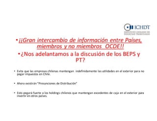 BEPS	
  Y	
  RELACION	
  PT
•¡¡Gran	
  intercambio	
  de	
  información	
  entre	
  Países,	
  
miembros	
  y	
  no	
  miembros	
  	
  OCDE!!
•¿Nos	
  adelantamos	
  a	
  la	
  discusión	
  de	
  los	
  BEPS	
  y	
  
PT?
• Evita que las empresas chilenas mantengan indefinidamente las utilidades en el exterior para no
pagar impuestos en Chile.
• Ahora existirán “Presunciones de Distribución”
• Esto pegará fuerte a los holdings chilenos que mantengan excedentes de caja en el exterior para
invertir en otros países.
 