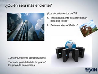 ¿Quién será más eficiente?
¿Los departamentos de TI?
1. Tradicionalmente se aprovisionan
para sus “picos”
2. Sufren el efecto “Gollum”
¿Los proveedores especializados?
Tienen la posibilidad de “engranar”
los picos de sus clientes.
 