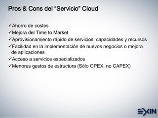 Pros & Cons del “Servicio” Cloud
Ahorro de costes
Mejora del Time to Market
Aprovisionamiento rápido de servicios, capacidades y recursos
Facilidad en la implementación de nuevos negocios o mejora
de aplicaciones
Acceso a servicios especializados
Menores gastos de estructura (Sólo OPEX, no CAPEX)
 