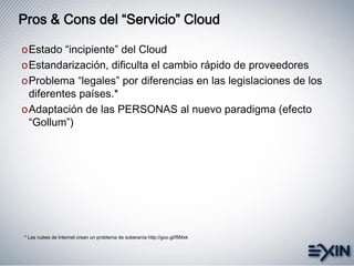 Pros & Cons del “Servicio” Cloud
oEstado “incipiente” del Cloud
oEstandarización, dificulta el cambio rápido de proveedores
oProblema “legales” por diferencias en las legislaciones de los
diferentes países.*
oAdaptación de las PERSONAS al nuevo paradigma (efecto
“Gollum”)
* Las nubes de Internet crean un problema de soberanía http://goo.gl/f5Mxk
 