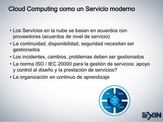 • Los Servicios en la nube se basan en acuerdos con
proveedores (acuerdos de nivel de servicio)
• La continuidad, disponibilidad, seguridad necesitan ser
gestionados
• Los incidentes, cambios, problemas deben ser gestionados
• La norma ISO / IEC 20000 para la gestión de servicios: apoyo
y control al diseño y la prestación de servicios?
• La organización en continuo de aprendizaje
Cloud Computing como un Servicio moderno
 