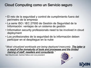 Cloud Computing como un Servicio seguro
• El reto de la seguridad y control de cumplimiento fuera del
perímetro de la empresa
• La serie ISO / IEC 27000 de Gestión de Seguridad de la
Información: ventajas de un sistema de gestión
• Information security professionals need to be involved in cloud
deployment
• Los profesionales de la seguridad de la información deben
participar en el despliegue en la nube
"Most virtualized workloads are being deployed insecurely. The latter is
a result of the immaturity of tools and processes and the limited
training of staff, resellers and consultants. “
Neil MacDonald, Gartner fellow and vice president
 