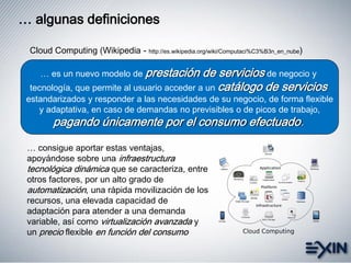 … algunas definiciones
… es un nuevo modelo de prestación de servicios de negocio y
tecnología, que permite al usuario acceder a un catálogo de servicios
estandarizados y responder a las necesidades de su negocio, de forma flexible
y adaptativa, en caso de demandas no previsibles o de picos de trabajo,
pagando únicamente por el consumo efectuado.
Cloud Computing (Wikipedia - http://es.wikipedia.org/wiki/Computaci%C3%B3n_en_nube)
… consigue aportar estas ventajas,
apoyándose sobre una infraestructura
tecnológica dinámica que se caracteriza, entre
otros factores, por un alto grado de
automatización, una rápida movilización de los
recursos, una elevada capacidad de
adaptación para atender a una demanda
variable, así como virtualización avanzada y
un precio flexible en función del consumo
 