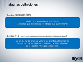 … algunas definiciones
Es un medio de entregar valor a los clientes, al facilitar los
resultados que los clientes quieren lograr sin apropiarse
de los costes y riesgos específicos.
Servicio (ITIL - http://www.itil-officialsite.com/InternationalActivities/ITILGlossaries_2.aspx)
Medio de entrega de valor al cliente
facilitando que alcance los resultados que quiere lograr.
Servicio (ISO20000:2011)
 