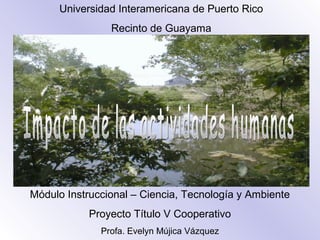 Universidad Interamericana de Puerto Rico
Recinto de Guayama
Módulo Instruccional – Ciencia, Tecnología y Ambiente
Proyecto Título V Cooperativo
Profa. Evelyn Mújica Vázquez
 