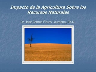 Impacto de la Agricultura Sobre los
Recursos Naturales
Dr. José Santos Flores Laureano, Ph.D.
 