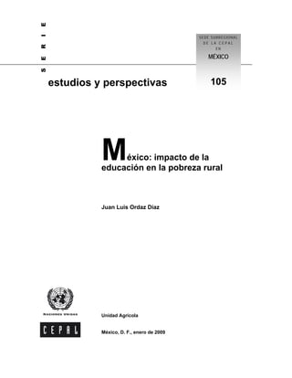 E
I
                                             SEDE SUBREGIONAL
R                                              DE LA CEPAL
                                                    EN

                                                MÉXICO
E
S




    estudios y perspectivas                      105




              M    éxico: impacto de la
              educación en la pobreza rural



              Juan Luis Ordaz Díaz




              Unidad Agrícola


              México, D. F., enero de 2009
 