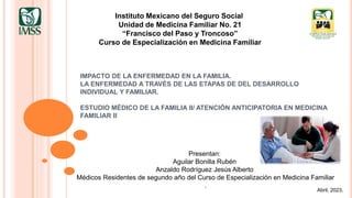 IMPACTO DE LA ENFERMEDAD EN LA FAMILIA.
LA ENFERMEDAD A TRAVÉS DE LAS ETAPAS DE DEL DESARROLLO
INDIVIDUAL Y FAMILIAR.
ESTUDIO MÉDICO DE LA FAMILIA II/ ATENCIÓN ANTICIPATORIA EN MEDICINA
FAMILIAR II
Instituto Mexicano del Seguro Social
Unidad de Medicina Familiar No. 21
“Francisco del Paso y Troncoso”
Curso de Especialización en Medicina Familiar
Presentan:
Aguilar Bonilla Rubén
Anzaldo Rodríguez Jesús Alberto
Médicos Residentes de segundo año del Curso de Especialización en Medicina Familiar
.
Abril, 2023.
 