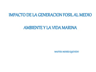 IMPACTO DE LA GENERACION FOSIL AL MEDIO
AMBIENTE Y LA VIDA MARINA
MASTER:MOISESQUEVEDO
 