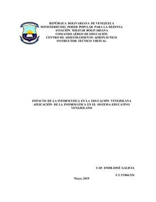 REPÚBLICA BOLIVARIANA DE VENEZUELA
MINISTERIO DEL PODER POPULAR PARA LA DEFENSA
AVIACIÓN MILITAR BOLIVARIANA
COMANDO AÉREO DE EDUCACIÓN
CENTRO DE ADIESTRAMIENTO AERONÁUTICO
INSTRUCTOR TECNICO VIRTUAL
IMPACTO DE LA INFORMÁTICA EN LA EDUCACIÓN VENEZOLANA
APLICACIÓN DE LA INFORMÁTICA EN EL SISTEMA EDUCATIVO
VENEZOLANO
CAP. EMIR JOSÉ GALICIA
C.I 13.866.524
Mayo, 2019
 