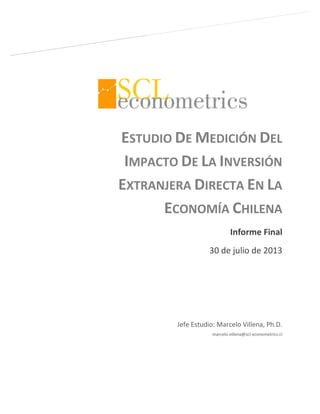 ESTUDIO DE MEDICIÓN DEL
IMPACTO DE LA INVERSIÓN
EXTRANJERA DIRECTA EN LA
ECONOMÍA CHILENA
Informe Final
30 de julio de 2013
Jefe Estudio: Marcelo Villena, Ph.D.
marcelo.villena@scl-econometrics.cl
 