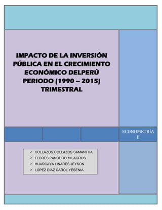 ECONOMETRÍA
II
IMPACTO DE LA INVERSIÓN
PÚBLICA EN EL CRECIMIENTO
ECONÓMICO DELPERÚ
PERIODO (1990 – 2015)
TRIMESTRAL
 COLLAZOS COLLAZOS SAMANTHA
 FLORES PANDURO MILAGROS
 HUARCAYA LINARES JEYSON
 LOPEZ DÍAZ CAROL YESENIA
 
