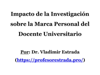 Impacto de la Investigación
sobre la Marca Personal del
Docente Universitario
Por: Dr. Vladimir Estrada
(https://profesorestrada.pro/)
 
