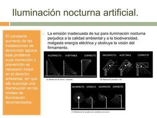 Iluminación nocturna artificial.
El constante
aumento de las
instalaciones de
alumbrado agrava
este problema
cuya corrección y
prevención es
necesario incluir
en el derecho
ambiental, sin que
ello suponga una
disminución en los
niveles de
iluminación
recomendados.
 La emisión inadecuada de luz para iluminación nocturna
perjudica a la calidad ambiental y a la biodiversidad,
malgasta energía eléctrica y obstruye la visión del
firmamento.
 