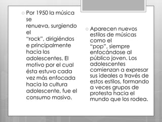  Por

1950 la música

se
renueva, surgiendo
el
“rock”, dirigiéndos
e principalmente
hacia los
adolescentes. El
motivo por el cual
ésta estuvo cada
vez más enfocada
hacia la cultura
adolescente, fue el
consumo masivo.

 Aparecen

nuevos
estilos de músicas
como el
“pop”, siempre
enfocándose al
público joven. Los
adolescentes
comienzan a expresar
sus ideales a través de
estos estilos, formando
a veces grupos de
protesta hacia el
mundo que los rodea.

 