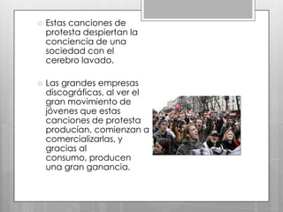 

Estas canciones de
protesta despiertan la
conciencia de una
sociedad con el
cerebro lavado.



Las grandes empresas
discográficas, al ver el
gran movimiento de
jóvenes que estas
canciones de protesta
producían, comienzan a
comercializarlas, y
gracias al
consumo, producen
una gran ganancia.

 