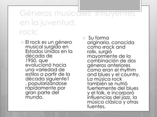 Géneros musicales influyentes
en la juventud.
rock:


El rock es un género
musical surgido en
Estados Unidos en la
década de
1950, que
evolucionó hacia
una variedad de
estilos a partir de la
década siguiente1
, popularizándose
rápidamente por
gran parte del
mundo.



Su forma
originaria, conocida
como «rock and
roll», surgió
mayormente de la
combinación de dos
géneros anteriores
como eran el rhythm
and blues y el country.
La música rock
también se nutrió
fuertemente del blues
y el folk, e incorporó
influencias del jazz, la
música clásica y otras
fuentes.

 