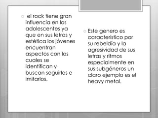 

el rock tiene gran
influencia en los
adolescentes ya
que en sus letras y
estética los jóvenes
encuentran
aspectos con los
cuales se
identifican y
buscan seguirlos e
imitarlos.

 Este

genero es
característico por
su rebeldía y la
agresividad de sus
letras y ritmos
especialmente en
sus subgéneros un
claro ejemplo es el
heavy metal.

 
