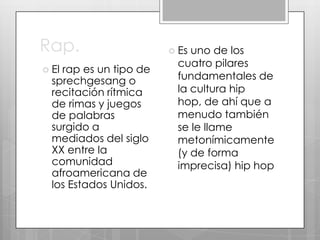 Rap.
 El

rap es un tipo de
sprechgesang o
recitación rítmica
de rimas y juegos
de palabras
surgido a
mediados del siglo
XX entre la
comunidad
afroamericana de
los Estados Unidos.

 Es

uno de los
cuatro pilares
fundamentales de
la cultura hip
hop, de ahí que a
menudo también
se le llame
metonímicamente
(y de forma
imprecisa) hip hop

 