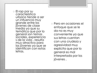 

El rap por su
característica
urbana tiende a ser
un influencia muy
grande entre los
jóvenes de clase
media ya que su
temática que por lo
general son temas
sociales, experiencia
s de la vida , resulta
muy atractivo para
los jóvenes ya que se
identifican con estas
letras.



Pero en ocasiones el
enfoque que se le
da no es muy
conveniente ya que
sus letras cuentan
con una crudeza y
agresividad muy
explicita que por lo
general es mal
interpretada por los
jóvenes .

 